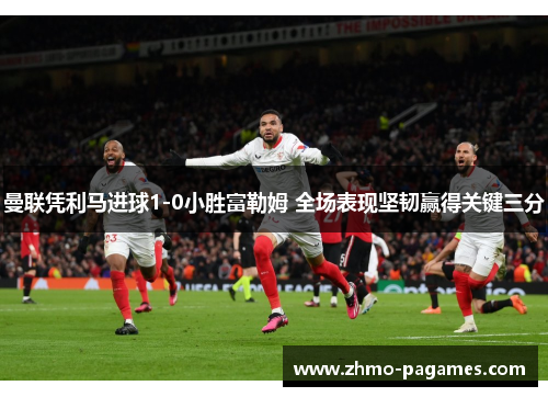 曼联凭利马进球1-0小胜富勒姆 全场表现坚韧赢得关键三分