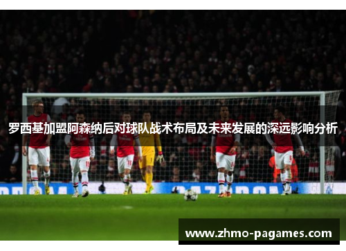 罗西基加盟阿森纳后对球队战术布局及未来发展的深远影响分析