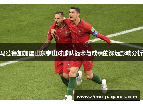 马德鲁加加盟山东泰山对球队战术与成绩的深远影响分析 马德鲁加加盟山东泰山对球队战术与成绩的深远影响分析