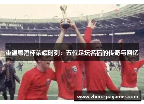 重温粤港杯荣耀时刻:五位足坛名宿的传奇与回忆 重温粤港杯荣耀时刻:五位足坛名宿的传奇与回忆