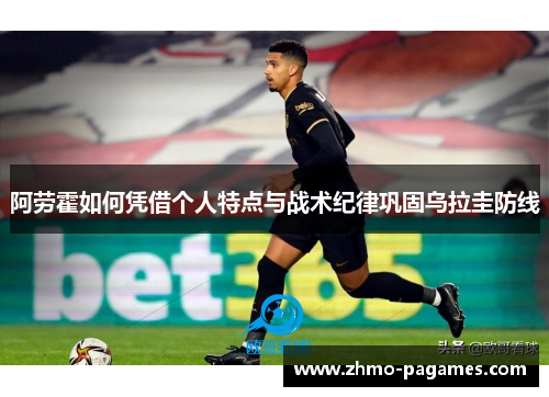 阿劳霍如何凭借个人特点与战术纪律巩固乌拉圭防线 阿劳霍如何凭借个人特点与战术纪律巩固乌拉圭防线