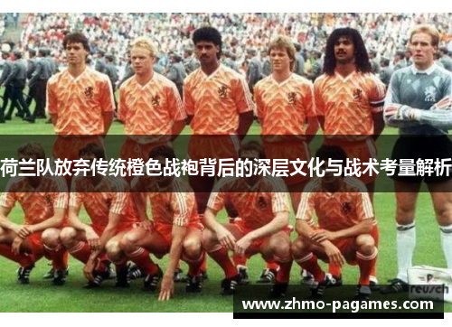 荷兰队放弃传统橙色战袍背后的深层文化与战术考量解析 荷兰队放弃传统橙色战袍背后的深层文化与战术考量解析