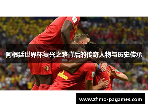 阿根廷世界杯复兴之路背后的传奇人物与历史传承