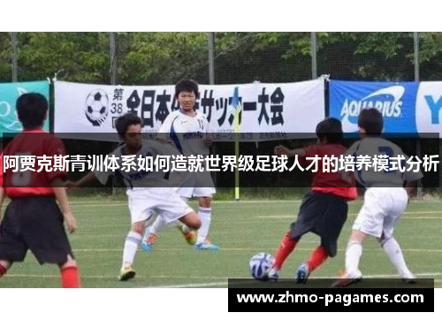 阿贾克斯青训体系如何造就世界级足球人才的培养模式分析 阿贾克斯青训体系如何造就世界级足球人才的培养模式分析