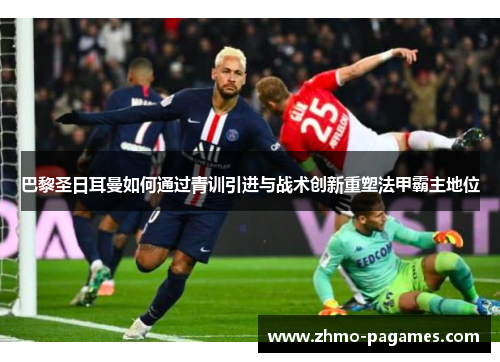 巴黎圣日耳曼如何通过青训引进与战术创新重塑法甲霸主地位