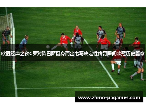 欧冠经典之夜C罗对阵巴萨挺身而出书写决定性传奇瞬间欧冠历史篇章