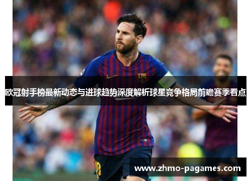 欧冠射手榜最新动态与进球趋势深度解析球星竞争格局前瞻赛季看点