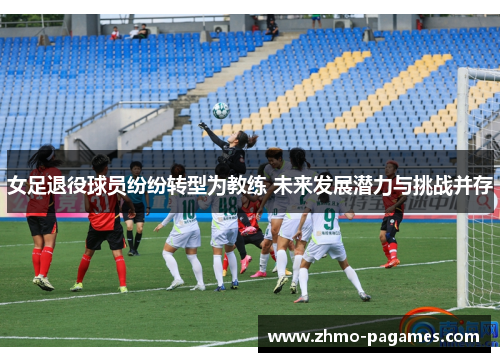 女足退役球员纷纷转型为教练 未来发展潜力与挑战并存 女足退役球员纷纷转型为教练 未来发展潜力与挑战并存