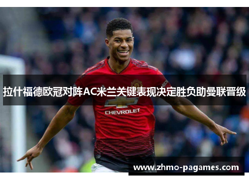 拉什福德欧冠对阵AC米兰关键表现决定胜负助曼联晋级 拉什福德欧冠对阵AC米兰关键表现决定胜负助曼联晋级