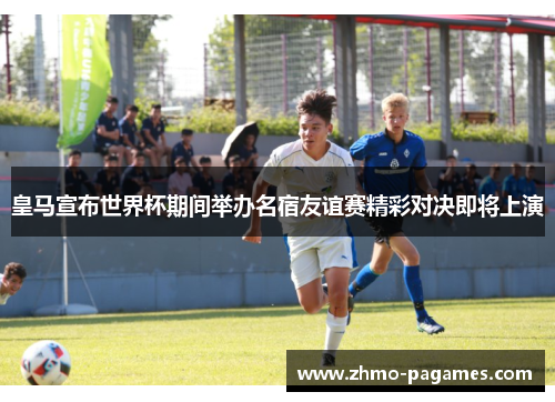 皇马宣布世界杯期间举办名宿友谊赛精彩对决即将上演 皇马宣布世界杯期间举办名宿友谊赛精彩对决即将上演