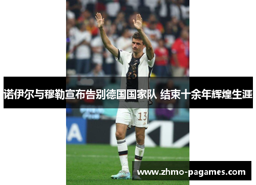 诺伊尔与穆勒宣布告别德国国家队 结束十余年辉煌生涯 诺伊尔与穆勒宣布告别德国国家队 结束十余年辉煌生涯