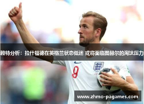 赖特分析:拉什福德在英格兰状态低迷 或将面临图赫尔的淘汰压力 赖特分析:拉什福德在英格兰状态低迷 或将面临图赫尔的淘汰压力