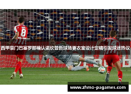 西甲豪门巴塞罗那确认诺坎普新球场更衣室设计定稿引发球迷热议 西甲豪门巴塞罗那确认诺坎普新球场更衣室设计定稿引发球迷热议